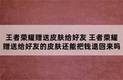 王者荣耀赠送皮肤给好友 王者荣耀赠送给好友的皮肤还能把钱退回来吗